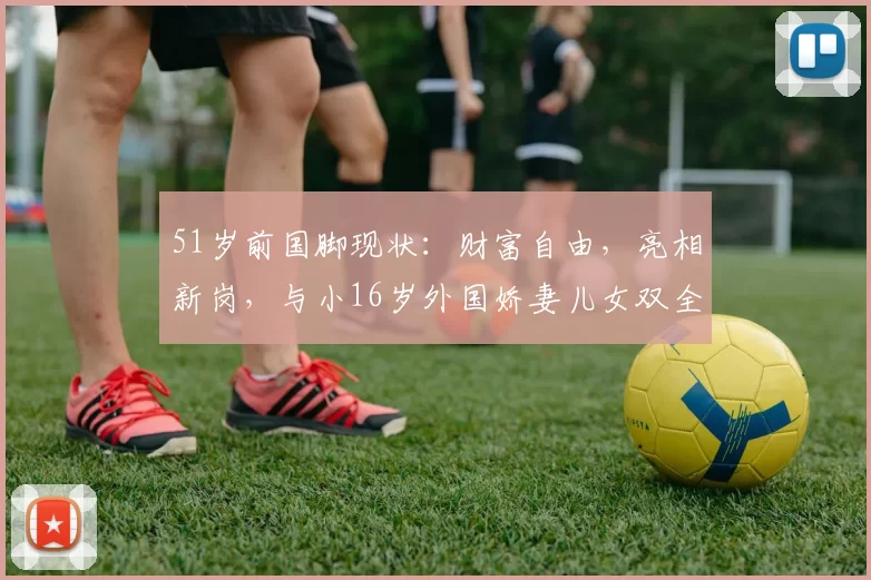 51岁前国脚现状：财富自由，亮相新岗，与小16岁外国娇妻儿女双全_谢晖_青训_消息