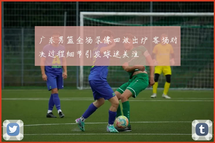 广东男篮全场录像回放出炉 客场对决过程细节引发球迷关注