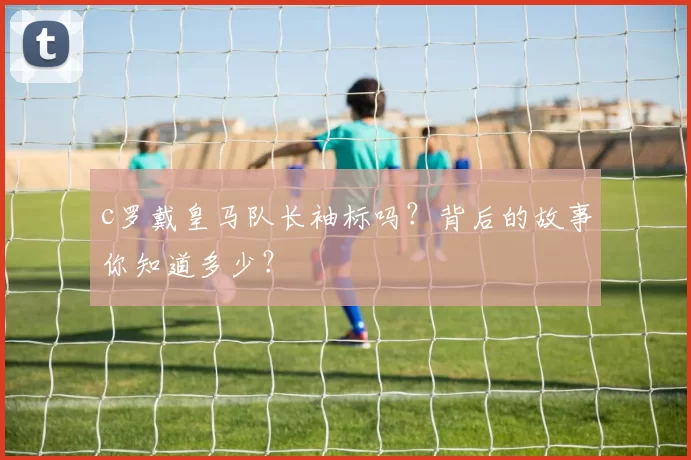 c罗戴皇马队长袖标吗？背后的故事你知道多少？