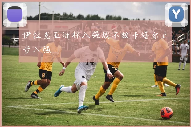 伊拉克亚洲杯八强战不敌卡塔尔止步八强