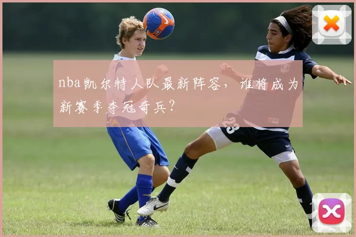 nba凯尔特人队最新阵容，谁将成为新赛季夺冠奇兵？