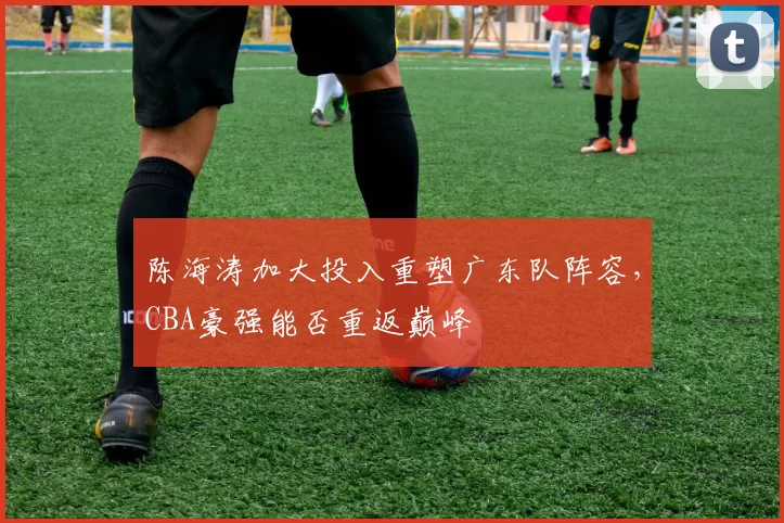 陈海涛加大投入重塑广东队阵容，CBA豪强能否重返巅峰