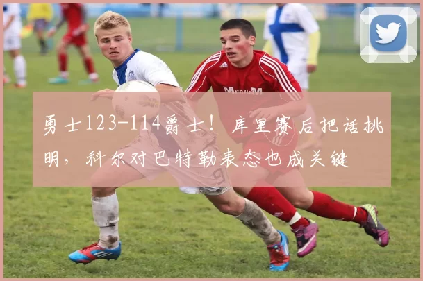 勇士123-114爵士！库里赛后把话挑明，科尔对巴特勒表态也成关键