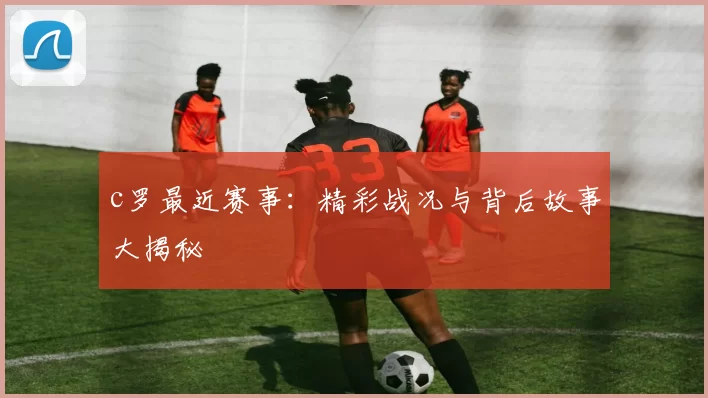 c罗最近赛事：精彩战况与背后故事大揭秘
