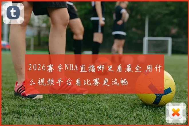 2026赛季NBA直播哪里看最全 用什么视频平台看比赛更流畅
