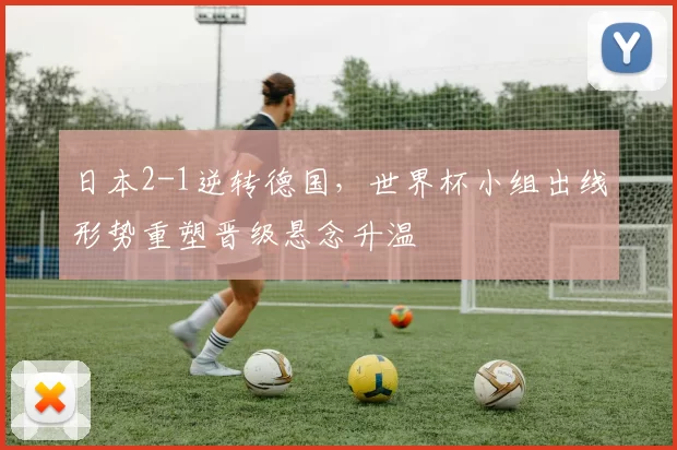 日本2-1逆转德国，世界杯小组出线形势重塑晋级悬念升温