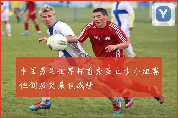 中国男足世界杯首秀虽止步小组赛但创历史最佳战绩