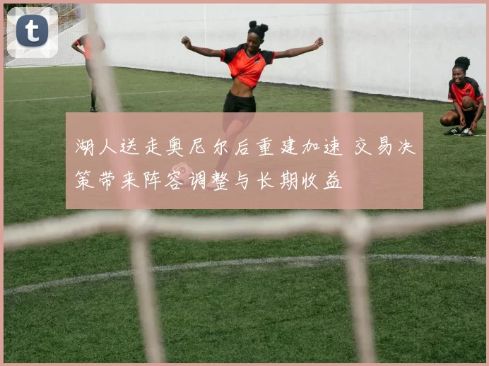 湖人送走奥尼尔后重建加速 交易决策带来阵容调整与长期收益