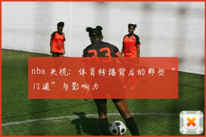 nba 央视：体育转播背后的那些“门道”与影响力