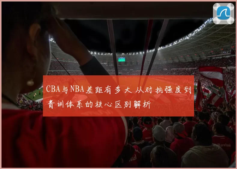 CBA与NBA差距有多大 从对抗强度到青训体系的核心区别解析