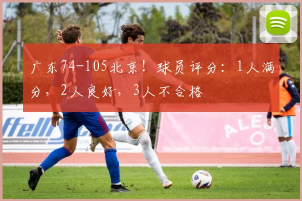 广东74-105北京！球员评分：1人满分，2人良好，3人不合格