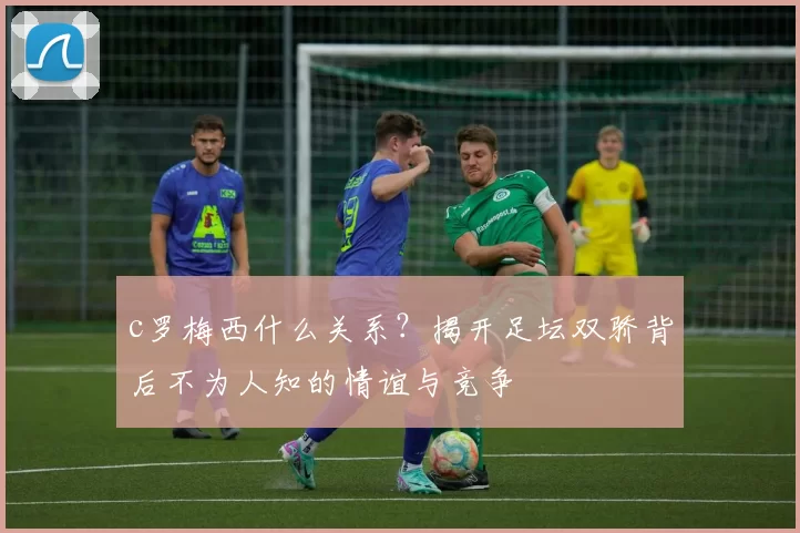 c罗梅西什么关系？揭开足坛双骄背后不为人知的情谊与竞争