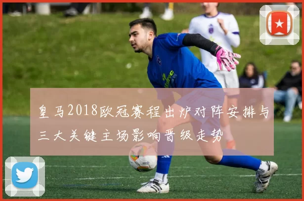 皇马2018欧冠赛程出炉对阵安排与三大关键主场影响晋级走势