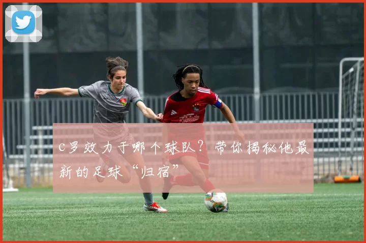 c罗效力于哪个球队？带你揭秘他最新的足球“归宿”