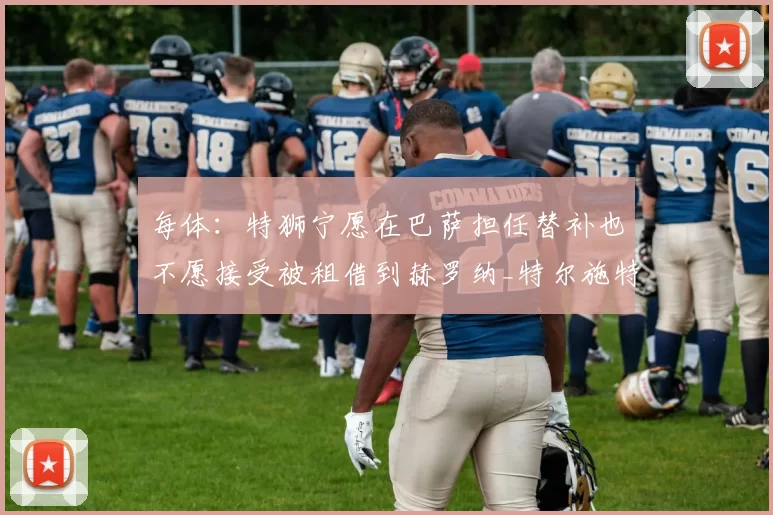 每体：特狮宁愿在巴萨担任替补也不愿接受被租借到赫罗纳_特尔施特根_比赛_位置