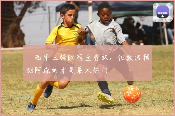 ​西甲三强欧冠全晋级，但数据预测阿森纳才是最大热门
