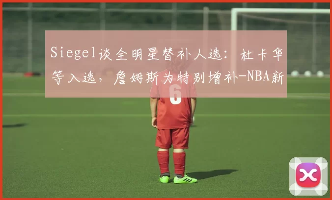 Siegel谈全明星替补人选：杜卡华等入选，詹姆斯为特别增补-NBA新闻
