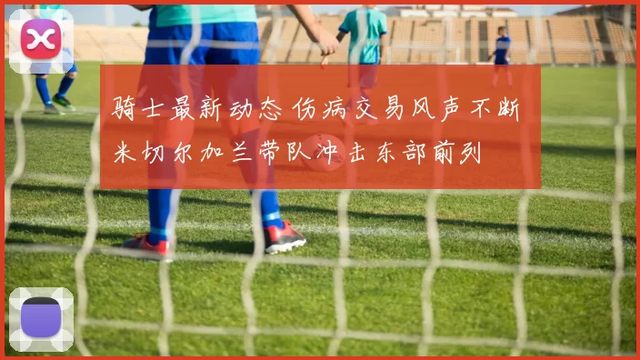 骑士最新动态 伤病交易风声不断 米切尔加兰带队冲击东部前列