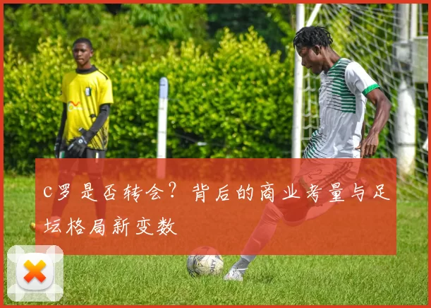 c罗是否转会？背后的商业考量与足坛格局新变数