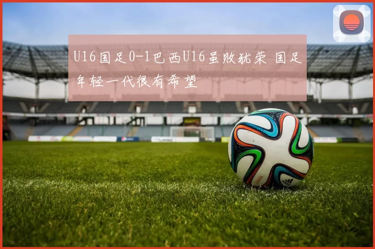 U16国足0-1巴西U16虽败犹荣 国足年轻一代很有希望