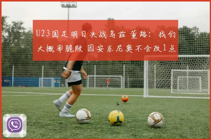 U23国足明日决战乌兹 董路：我们大概率脆败 因安东尼奥不会改1点