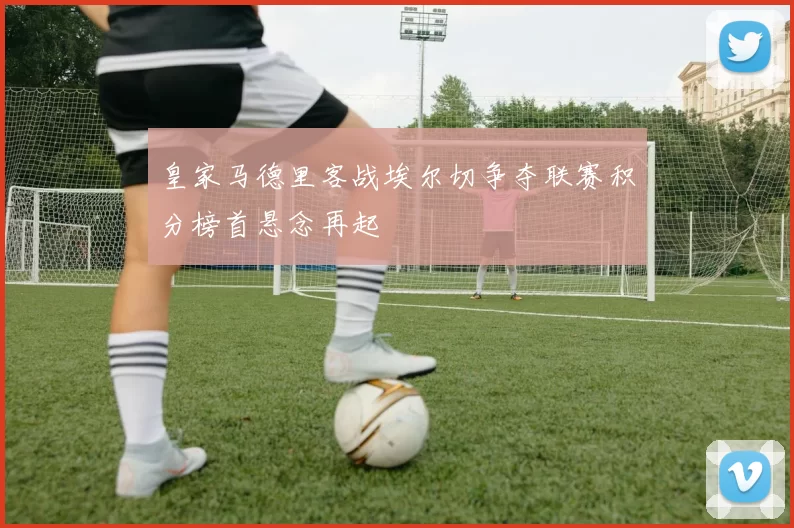 皇家马德里客战埃尔切争夺联赛积分榜首悬念再起