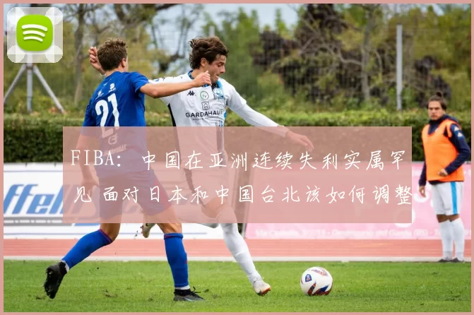 FIBA：中国在亚洲连续失利实属罕见 面对日本和中国台北该如何调整