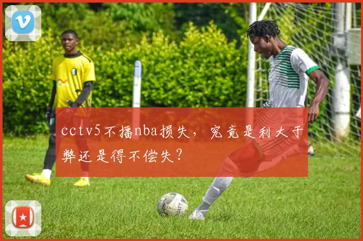 cctv5不播nba损失，究竟是利大于弊还是得不偿失？
