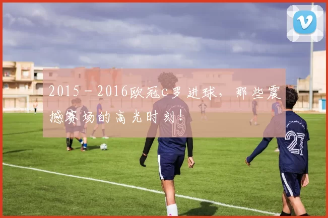 2015 - 2016欧冠c罗进球，那些震撼赛场的高光时刻！