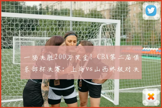 一场决胜200万奖金！CBA第二届俱乐部杯决赛：上海vs山西终极对决