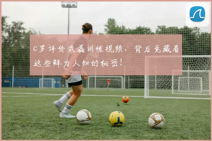 c罗评价武磊训练视频，背后竟藏着这些鲜为人知的秘密！
