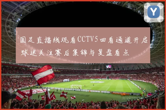 国足直播线观看CCTV5回看通道开启 球迷关注赛后集锦与复盘看点