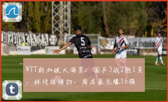 WTT新加坡大满贯：国乒3战2胜1负，林诗栋横扫，周启豪无缘16强