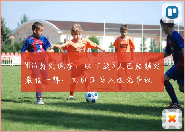 NBA打到现在,以下这5人已经锁定最佳一阵,文班亚马入选无争议