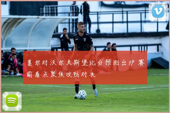 基尔对沃尔夫斯堡比分预测出炉 赛前看点聚焦攻防对决