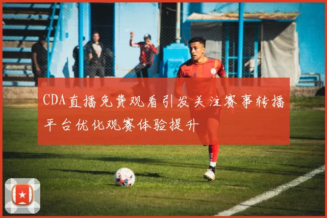CDA直播免费观看引发关注赛事转播平台优化观赛体验提升