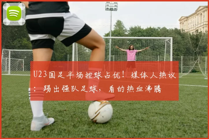 U23国足半场控球占优！媒体人热议：踢出强队足球，看的热血沸腾