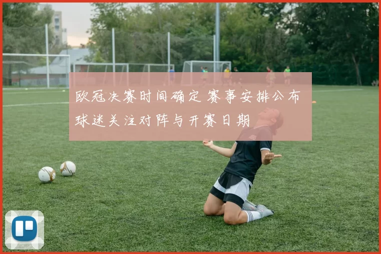 欧冠决赛时间确定 赛事安排公布 球迷关注对阵与开赛日期