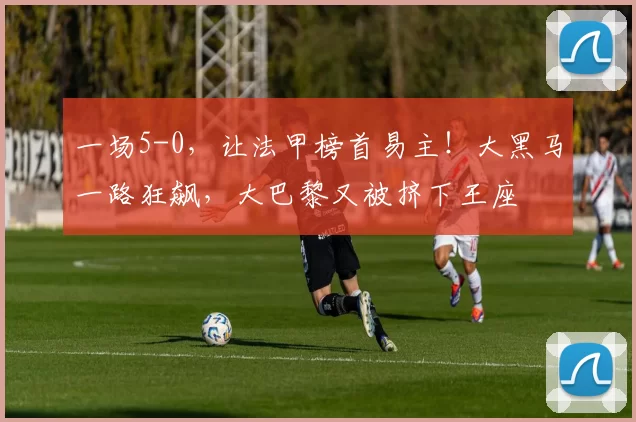 一场5-0，让法甲榜首易主！大黑马一路狂飙，大巴黎又被挤下王座