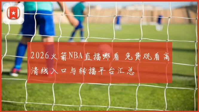 2026火箭NBA直播哪看 免费观看高清线入口与转播平台汇总