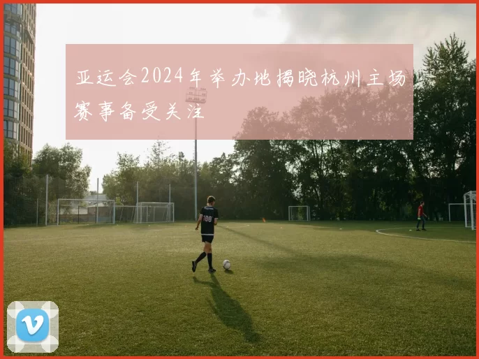 亚运会2024年举办地揭晓杭州主场赛事备受关注