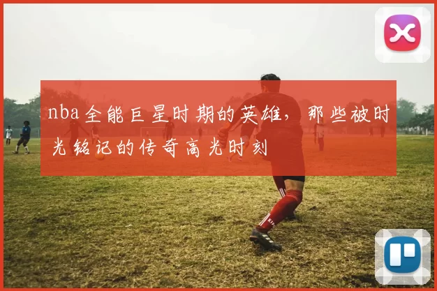 nba全能巨星时期的英雄，那些被时光铭记的传奇高光时刻