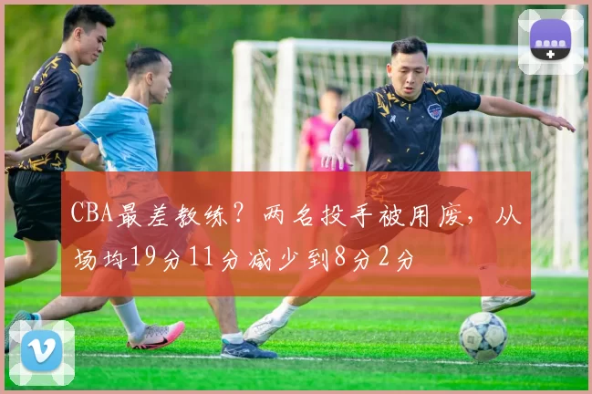 CBA最差教练？两名投手被用废，从场均19分11分减少到8分2分