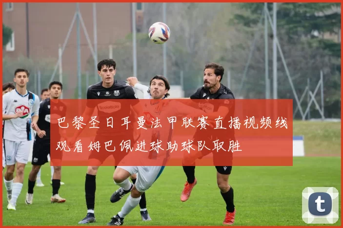 巴黎圣日耳曼法甲联赛直播视频线观看姆巴佩进球助球队取胜