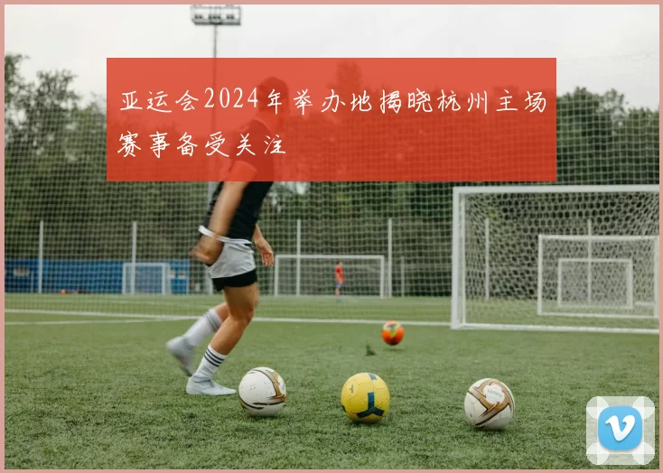 亚运会2024年举办地揭晓杭州主场赛事备受关注