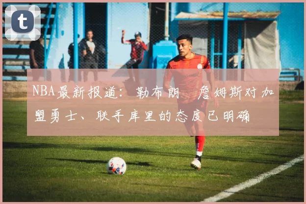 NBA最新报道：勒布朗・詹姆斯对加盟勇士、联手库里的态度已明确