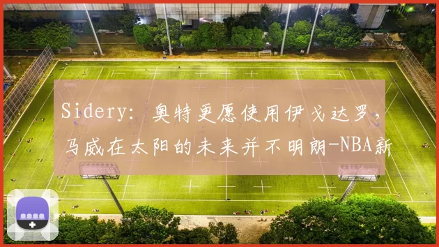 Sidery：奥特更愿使用伊戈达罗，马威在太阳的未来并不明朗-NBA新闻