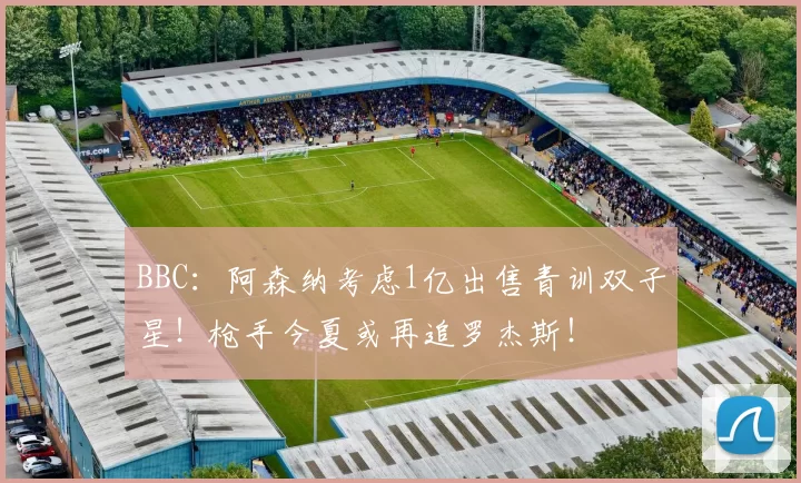 BBC：阿森纳考虑1亿出售青训双子星！枪手今夏或再追罗杰斯！