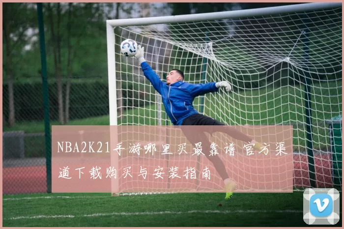 NBA2K21手游哪里买最靠谱 官方渠道下载购买与安装指南
