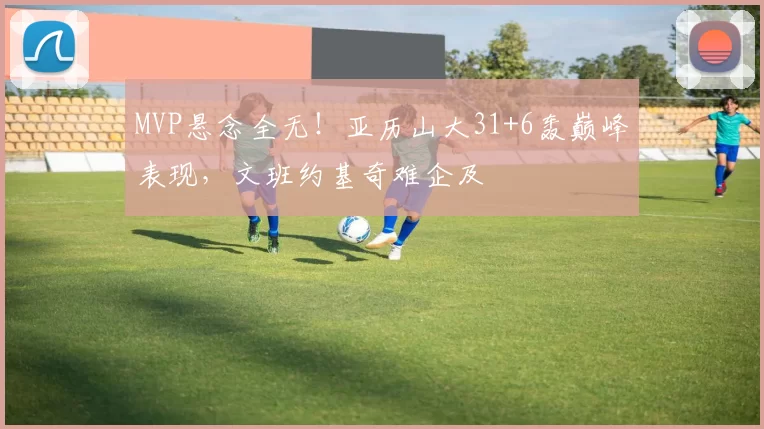 MVP悬念全无！亚历山大31+6轰巅峰表现，文班约基奇难企及